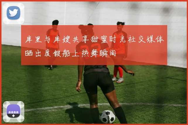 库里与库嫂共享甜蜜时光社交媒体晒出度假船上热舞瞬间