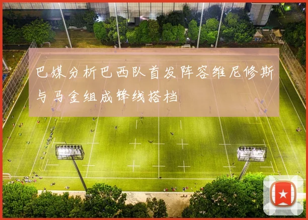 巴媒分析巴西队首发阵容维尼修斯与马金组成锋线搭档
