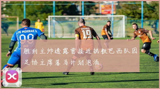 胜利主帅透露曾接近执教巴西队因足协主席落马计划泡汤