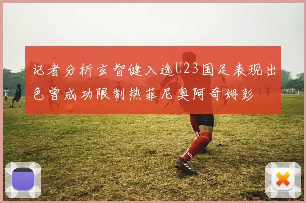 记者分析玄智健入选U23国足表现出色曾成功限制热菲尼奥阿奇姆彭