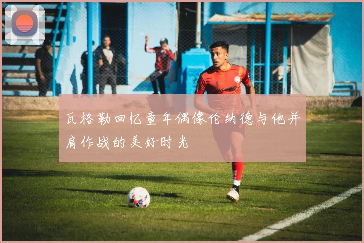 瓦格勒回忆童年偶像伦纳德与他并肩作战的美好时光