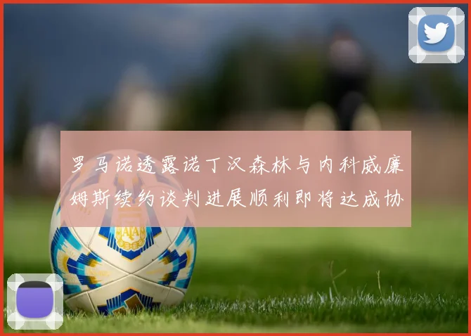 罗马诺透露诺丁汉森林与内科威廉姆斯续约谈判进展顺利即将达成协议