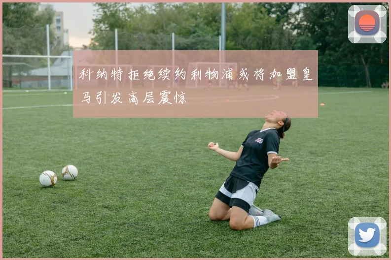 科纳特拒绝续约利物浦或将加盟皇马引发高层震惊