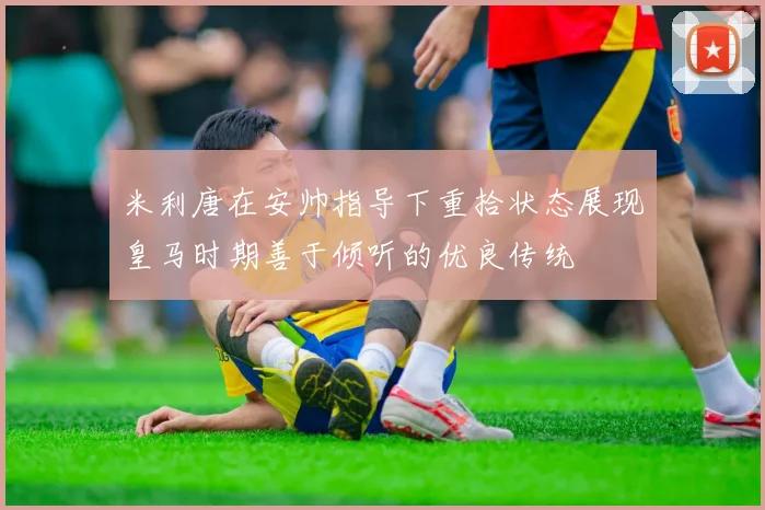 米利唐在安帅指导下重拾状态展现皇马时期善于倾听的优良传统