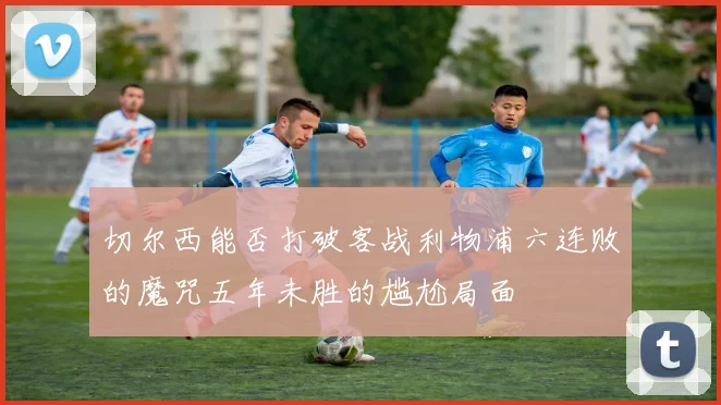 切尔西能否打破客战利物浦六连败的魔咒五年未胜的尴尬局面