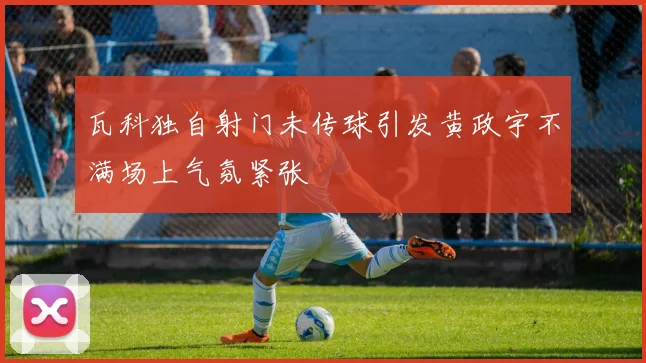 瓦科独自射门未传球引发黄政宇不满场上气氛紧张