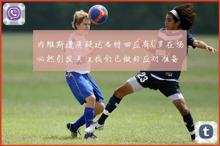 内维斯遭质疑达洛特回应有C罗在场必然引发关注我们已做好应对准备