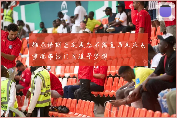 维尼修斯坚定表态不离皇马未来或重返弗拉门戈追寻梦想